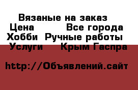 Вязаные на заказ › Цена ­ 800 - Все города Хобби. Ручные работы » Услуги   . Крым,Гаспра